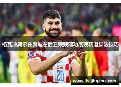 格瓦迪奥尔在曼城左后卫频频建功展现精湛脚法技巧 格瓦迪奥尔在曼城左后卫频频建功展现精湛脚法技巧