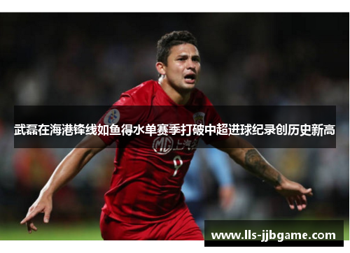 武磊在海港锋线如鱼得水单赛季打破中超进球纪录创历史新高 武磊在海港锋线如鱼得水单赛季打破中超进球纪录创历史新高