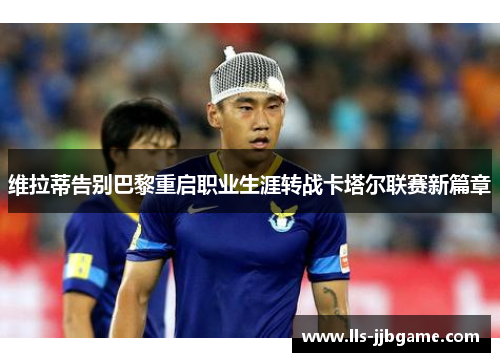 维拉蒂告别巴黎重启职业生涯转战卡塔尔联赛新篇章 维拉蒂告别巴黎重启职业生涯转战卡塔尔联赛新篇章