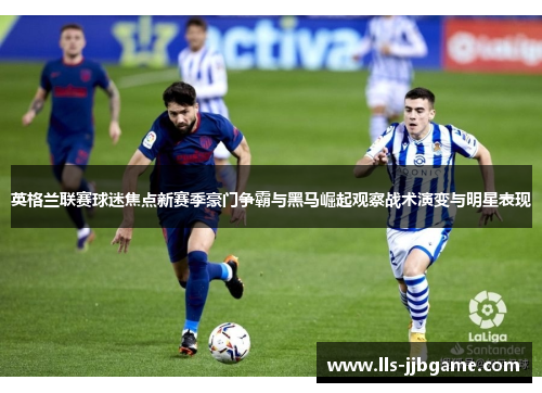 英格兰联赛球迷焦点新赛季豪门争霸与黑马崛起观察战术演变与明星表现