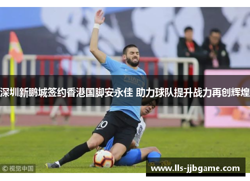 深圳新鹏城签约香港国脚安永佳 助力球队提升战力再创辉煌 深圳新鹏城签约香港国脚安永佳 助力球队提升战力再创辉煌