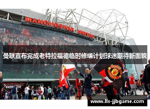 曼联宣布完成老特拉福德临时修缮计划球迷期待新面貌 曼联宣布完成老特拉福德临时修缮计划球迷期待新面貌