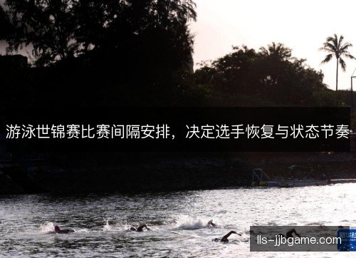 游泳世锦赛比赛间隔安排,决定选手恢复与状态节奏 游泳世锦赛比赛间隔安排,决定选手恢复与状态节奏